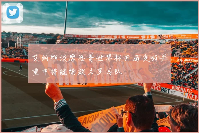 艾纳维谈摩洛哥世界杯开局良好并重申将继续效力罗马队