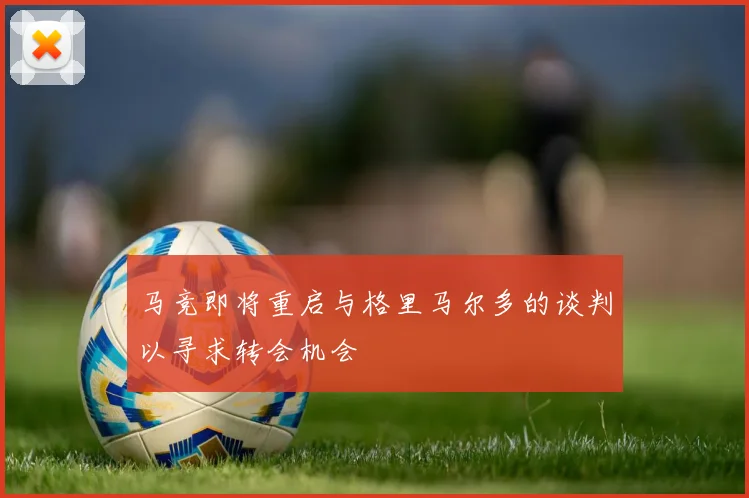 马竞即将重启与格里马尔多的谈判以寻求转会机会