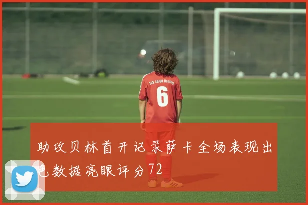 助攻贝林首开记录萨卡全场表现出色数据亮眼评分72