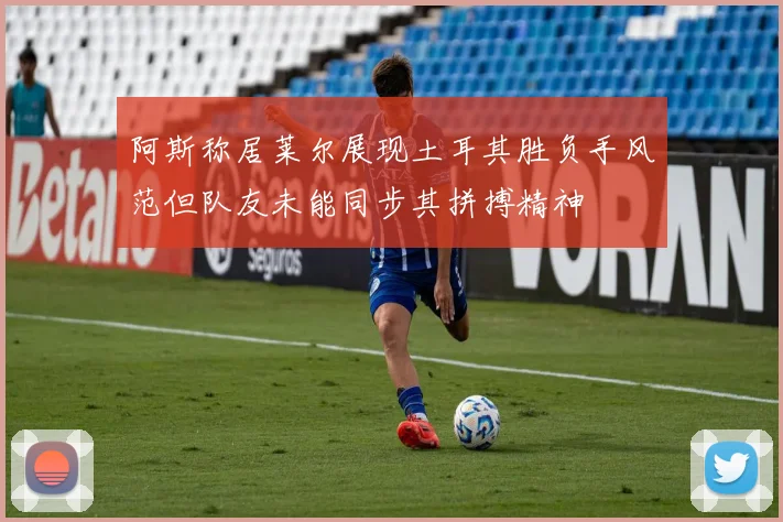 阿斯称居莱尔展现土耳其胜负手风范但队友未能同步其拼搏精神