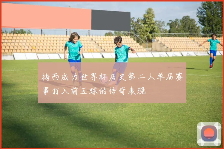 梅西成为世界杯历史第二人单届赛事打入前五球的传奇表现
