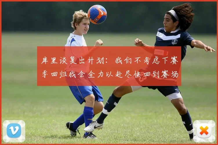 库里谈复出计划：我们不考虑下赛季回归我会全力以赴尽快回到赛场