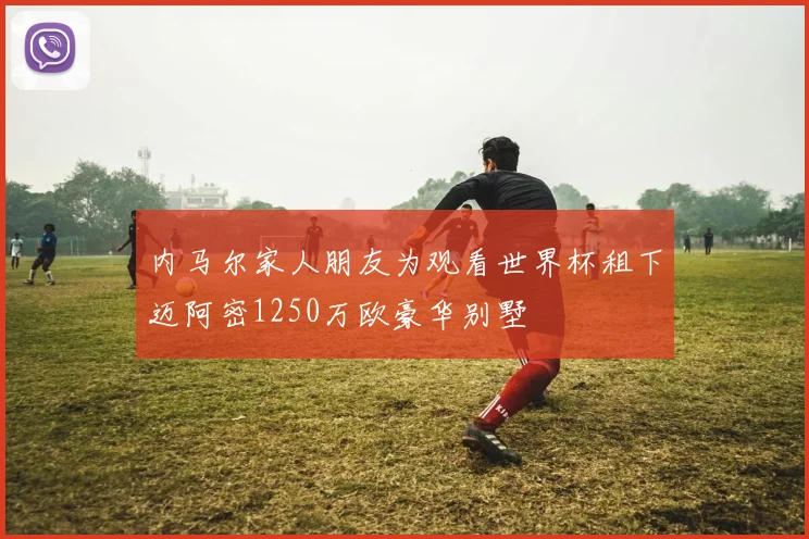 内马尔家人朋友为观看世界杯租下迈阿密1250万欧豪华别墅