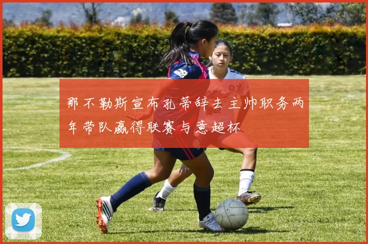 那不勒斯宣布孔蒂辞去主帅职务两年带队赢得联赛与意超杯