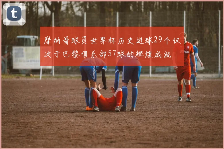 摩纳哥球员世界杯历史进球29个仅次于巴黎俱乐部57球的辉煌成就