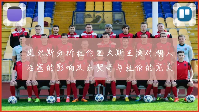 皮尔斯分析杜伦里夫斯互换对湖人活塞的影响及东契奇与杜伦的完美搭配