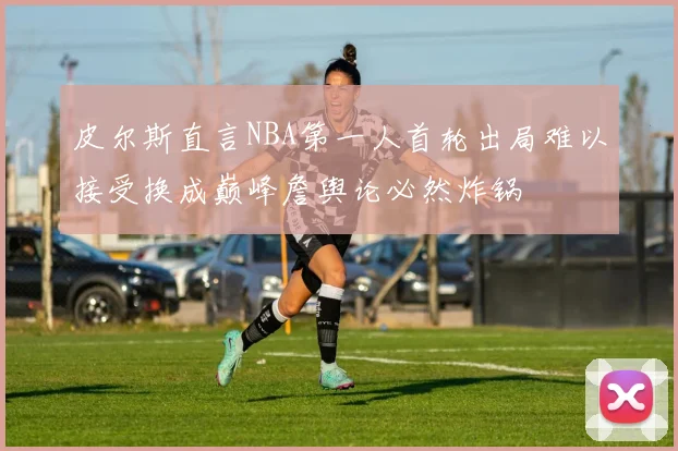 皮尔斯直言NBA第一人首轮出局难以接受换成巅峰詹舆论必然炸锅