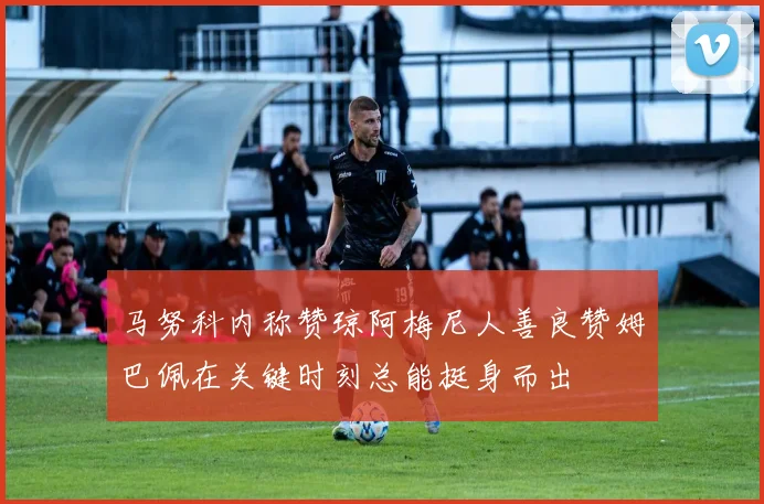 马努科内称赞琼阿梅尼人善良赞姆巴佩在关键时刻总能挺身而出