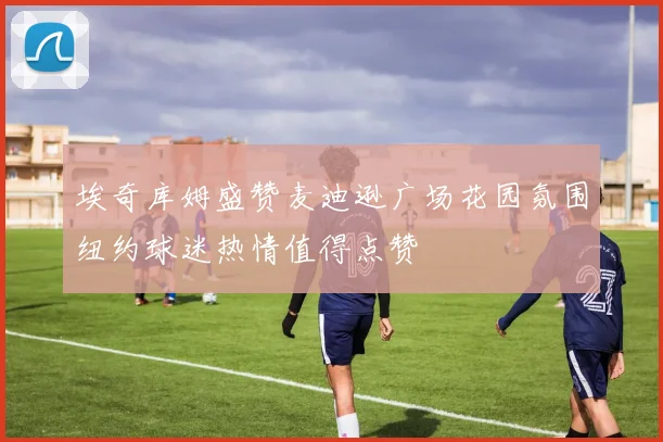 埃奇库姆盛赞麦迪逊广场花园氛围纽约球迷热情值得点赞