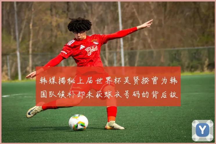 韩媒揭秘上届世界杯吴贤揆曾为韩国队候补却未获球衣号码的背后故事