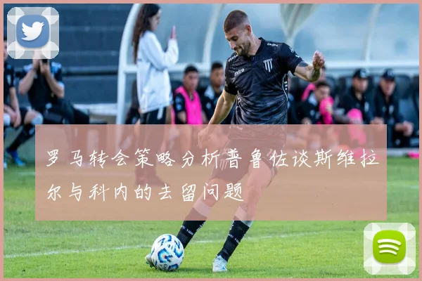 罗马转会策略分析普鲁佐谈斯维拉尔与科内的去留问题