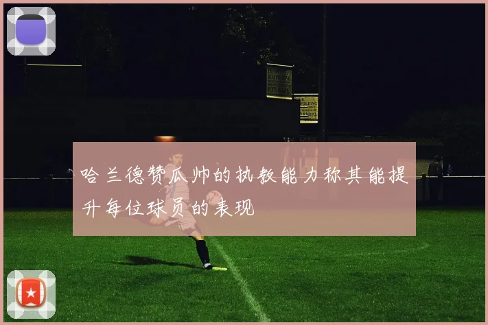哈兰德赞瓜帅的执教能力称其能提升每位球员的表现