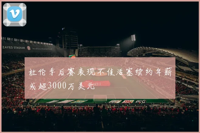 杜伦季后赛表现不佳活塞续约年薪或超3000万美元