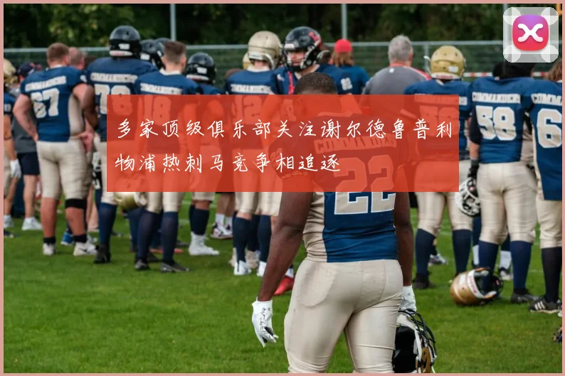 多家顶级俱乐部关注谢尔德鲁普利物浦热刺马竞争相追逐