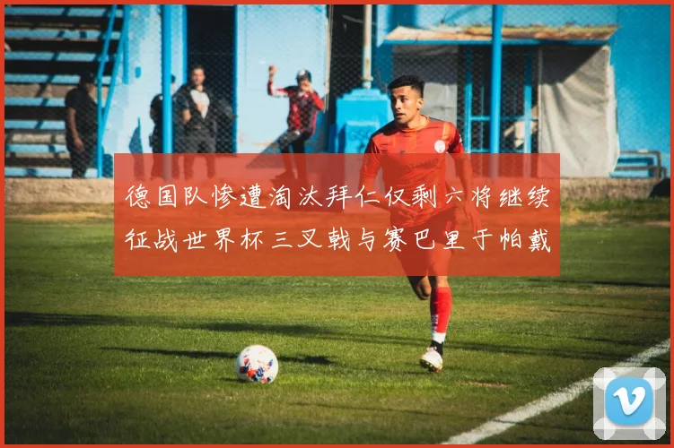 德国队惨遭淘汰拜仁仅剩六将继续征战世界杯三叉戟与赛巴里于帕戴维斯携手出战