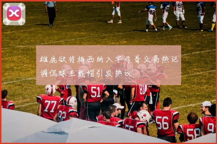 雄鹿欲将梅西纳入字母哥交易热记调侃球王戴帽引发热议