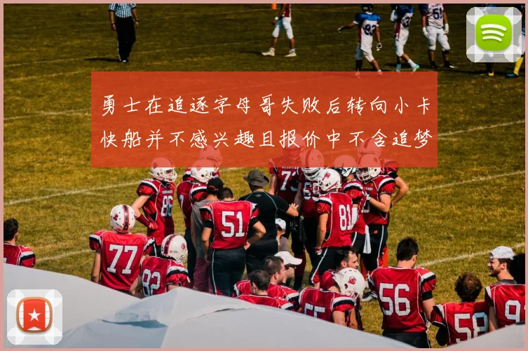 勇士在追逐字母哥失败后转向小卡快船并不感兴趣且报价中不含追梦