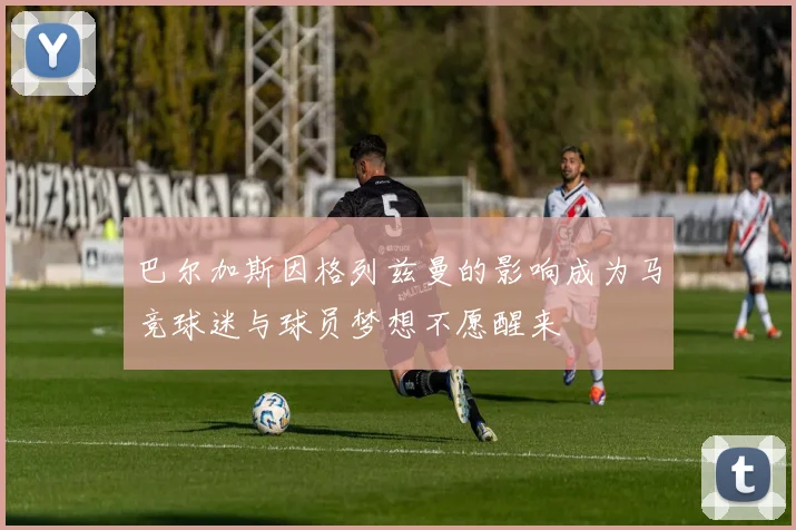 巴尔加斯因格列兹曼的影响成为马竞球迷与球员梦想不愿醒来