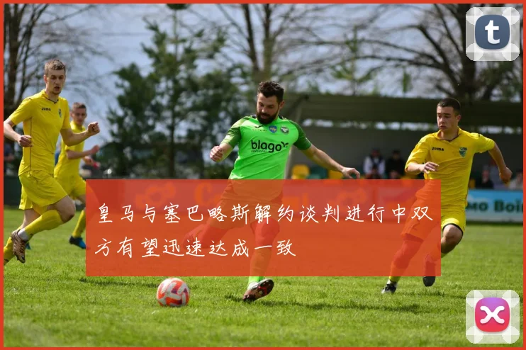 皇马与塞巴略斯解约谈判进行中双方有望迅速达成一致