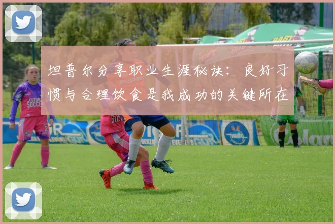 坦普尔分享职业生涯秘诀：良好习惯与合理饮食是我成功的关键所在