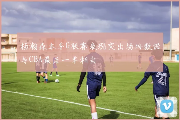 杨瀚森本季G联赛表现突出场均数据与CBA最后一季相当